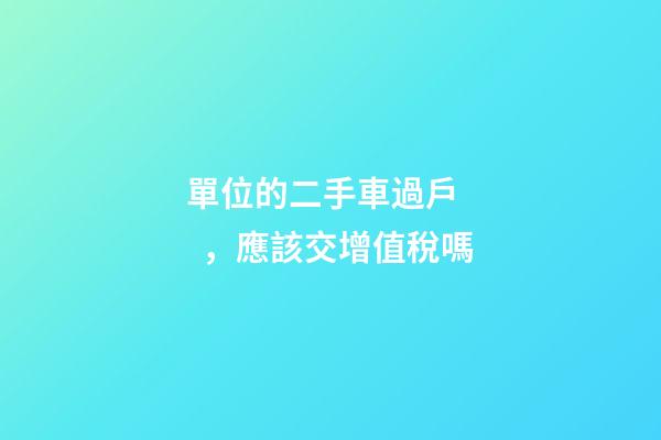 單位的二手車過戶，應該交增值稅嗎